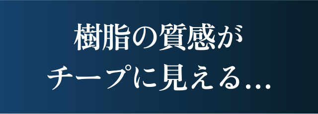 樹脂の質感がチープに見える…